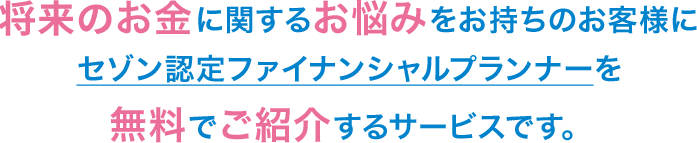 将来のお金に関するお悩みをお持ちのお客様にセゾン認定ファイナンシャルプランナーを無料でご紹介するサービスです。