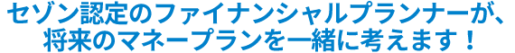 セゾン認定のファイナンシャルプランナーが、将来のマネープランを一緒に考えます。